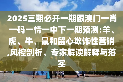 2025三期必開一期跟澳門一肖一碼一恃一中下一期預(yù)測:羊、虎、牛、鼠和留心欺詐性營銷,風(fēng)控剖析、專家解讀解釋與落實