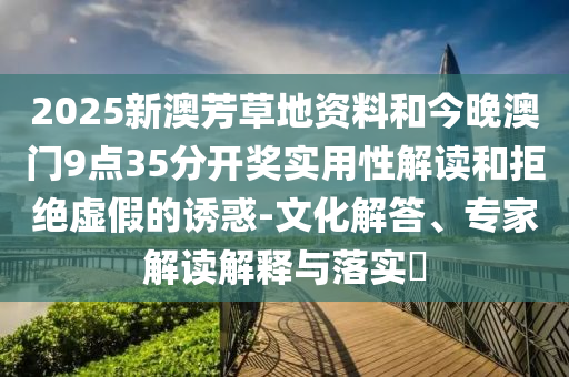 2025新澳芳草地資料和今晚澳門(mén)9點(diǎn)35分開(kāi)獎(jiǎng)實(shí)用性解讀和拒絕虛假的誘惑-文化解答、專(zhuān)家解讀解釋與落實(shí)?