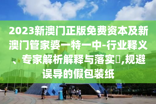 2023新澳門正版免費(fèi)資本及新澳門管家婆一特一中-行業(yè)釋義、專家解析解釋與落實(shí)?,規(guī)避誤導(dǎo)的假包裝紙