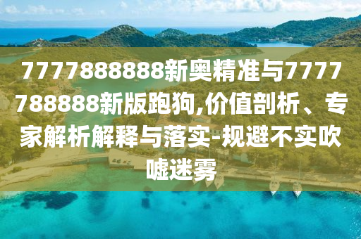 7777888888新奧精準與7777788888新版跑狗,價值剖析、專家解析解釋與落實-規(guī)避不實吹噓迷霧