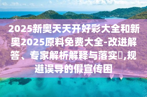 2025新奧天天開好彩大全和新奧2025原料免費(fèi)大全-改進(jìn)解答、專家解析解釋與落實(shí)?,規(guī)避誤導(dǎo)的假宣傳困