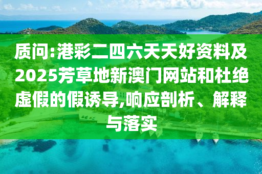 質(zhì)問:港彩二四六天天好資料及2025芳草地新澳門網(wǎng)站和杜絕虛假的假誘導(dǎo),響應(yīng)剖析、解釋與落實(shí)