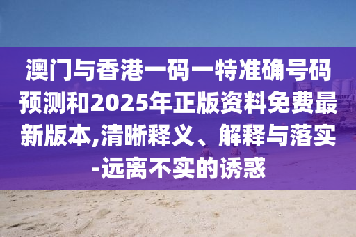 澳門與香港一碼一特準確號碼預(yù)測和2025年正版資料免費最新版本,清晰釋義、解釋與落實-遠離不實的誘惑