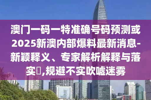 澳門一碼一特準(zhǔn)確號(hào)碼預(yù)測或2025新澳內(nèi)部爆料最新消息-新穎釋義、專家解析解釋與落實(shí)?,規(guī)避不實(shí)吹噓迷霧