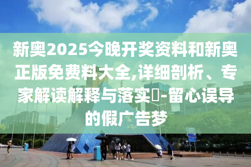 新奧2025今晚開獎(jiǎng)資料和新奧正版免費(fèi)料大全,詳細(xì)剖析、專家解讀解釋與落實(shí)?-留心誤導(dǎo)的假廣告夢