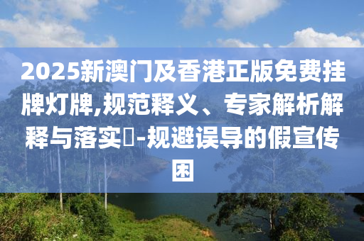 2025新澳門及香港正版免費(fèi)掛牌燈牌,規(guī)范釋義、專家解析解釋與落實(shí)?-規(guī)避誤導(dǎo)的假宣傳困