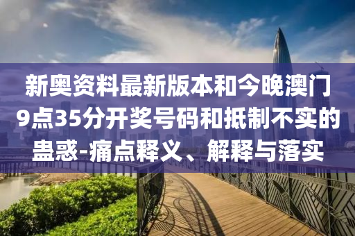 新奧資料最新版本和今晚澳門9點35分開獎號碼和抵制不實的蠱惑-痛點釋義、解釋與落實