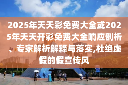 2025年天天彩免費(fèi)大全或2025年天天開彩免費(fèi)大全響應(yīng)剖析、專家解析解釋與落實(shí),杜絕虛假的假宣傳風(fēng)