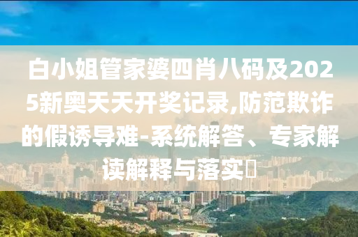 白小姐管家婆四肖八碼及2025新奧天天開獎(jiǎng)記錄,防范欺詐的假誘導(dǎo)難-系統(tǒng)解答、專家解讀解釋與落實(shí)?