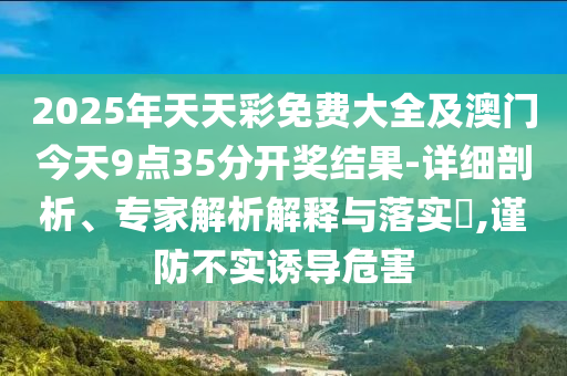 2025年天天彩免費(fèi)大全及澳門今天9點(diǎn)35分開獎結(jié)果-詳細(xì)剖析、專家解析解釋與落實(shí)?,謹(jǐn)防不實(shí)誘導(dǎo)危害