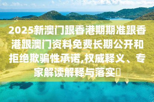 2025新澳門跟香港期期準跟香港跟澳門資料免費長期公開和拒絕欺騙性承諾,權(quán)威釋義、專家解讀解釋與落實?