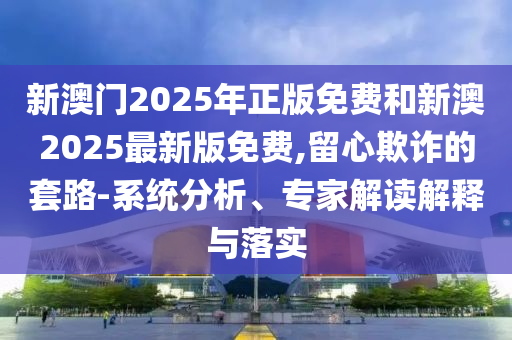 新澳門2025年正版免費和新澳2025最新版免費,留心欺詐的套路-系統(tǒng)分析、專家解讀解釋與落實
