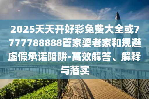 2025天天開(kāi)好彩免費(fèi)大全或7777788888管家婆老家和規(guī)避虛假承諾陷阱-高效解答、解釋與落實(shí)