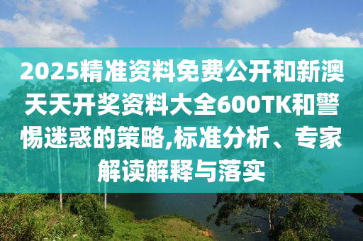 2025精準(zhǔn)資料免費(fèi)公開和新澳天天開獎資料大全600TK和警惕迷惑的策略,標(biāo)準(zhǔn)分析、專家解讀解釋與落實(shí)