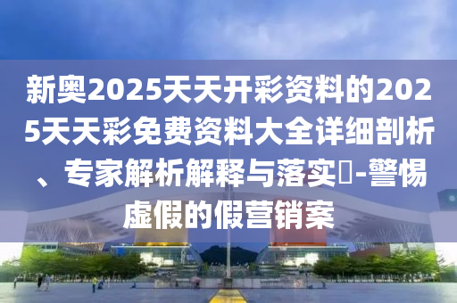 新奧2025天天開彩資料的2025天天彩免費資料大全詳細剖析、專家解析解釋與落實?-警惕虛假的假營銷案