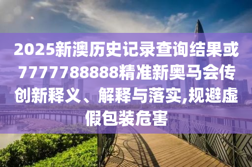 2025新澳歷史記錄查詢結(jié)果或7777788888精準(zhǔn)新奧馬會傳創(chuàng)新釋義、解釋與落實,規(guī)避虛假包裝危害
