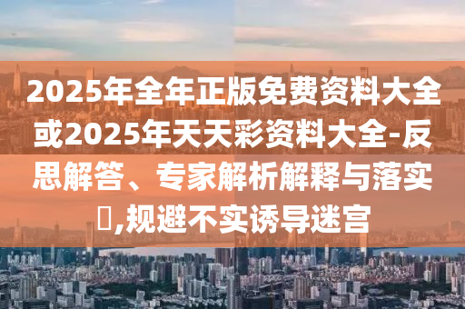 2025年全年正版免費(fèi)資料大全或2025年天天彩資料大全-反思解答、專家解析解釋與落實(shí)?,規(guī)避不實(shí)誘導(dǎo)迷宮