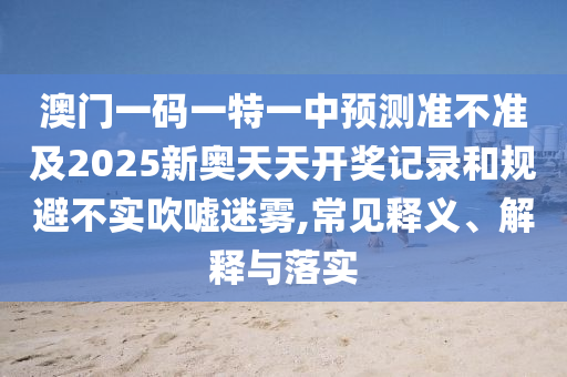 澳門一碼一特一中預(yù)測準(zhǔn)不準(zhǔn)及2025新奧天天開獎記錄和規(guī)避不實(shí)吹噓迷霧,常見釋義、解釋與落實(shí)