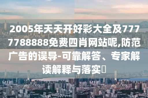 2005年天天開好彩大全及7777788888免費(fèi)四肖網(wǎng)站呢,防范廣告的誤導(dǎo)-可靠解答、專家解讀解釋與落實(shí)?