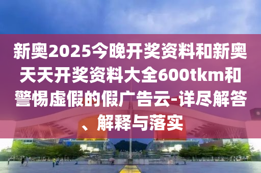 新奧2025今晚開(kāi)獎(jiǎng)資料和新奧天天開(kāi)獎(jiǎng)資料大全600tkm和警惕虛假的假?gòu)V告云-詳盡解答、解釋與落實(shí)