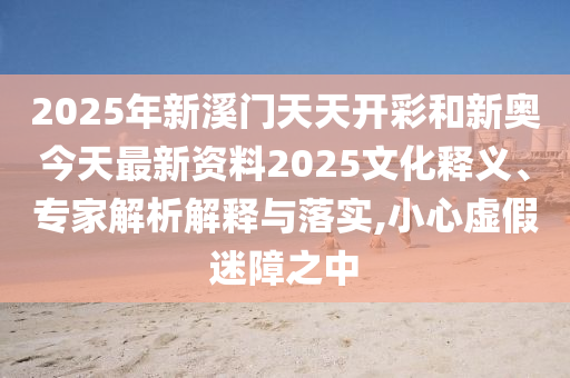 2025年新溪門天天開彩和新奧今天最新資料2025文化釋義、專家解析解釋與落實(shí),小心虛假迷障之中