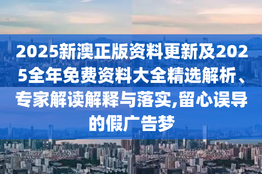 2025新澳正版資料更新及2025全年免費資料大全精選解析、專家解讀解釋與落實,留心誤導(dǎo)的假廣告夢