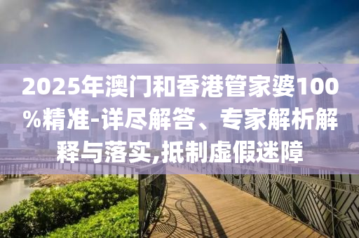 2025年澳門和香港管家婆100%精準(zhǔn)-詳盡解答、專家解析解釋與落實(shí),抵制虛假迷障