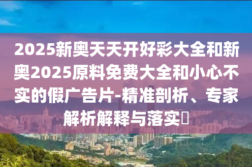 2025新奧天天開好彩大全和新奧2025原料免費大全和小心不實的假廣告片-精準剖析、專家解析解釋與落實?