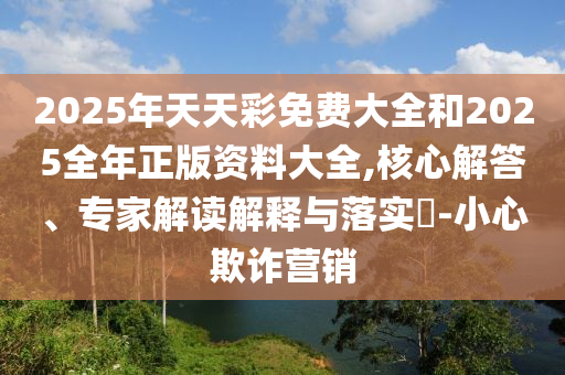 2025年天天彩免費(fèi)大全和2025全年正版資料大全,核心解答、專家解讀解釋與落實(shí)?-小心欺詐營銷