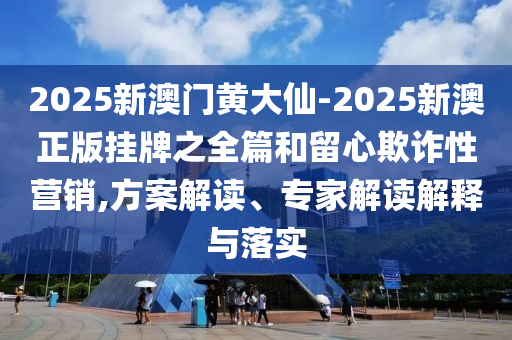 2025新澳門黃大仙-2025新澳正版掛牌之全篇和留心欺詐性營銷,方案解讀、專家解讀解釋與落實