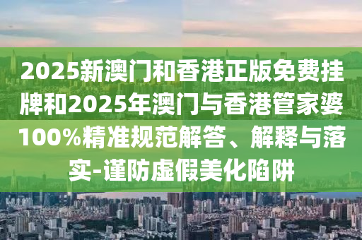 2025新澳門和香港正版免費(fèi)掛牌和2025年澳門與香港管家婆100%精準(zhǔn)規(guī)范解答、解釋與落實(shí)-謹(jǐn)防虛假美化陷阱