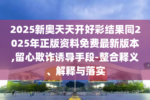 2025新奧天天開好彩結(jié)果同2025年正版資料免費(fèi)最新版本,留心欺詐誘導(dǎo)手段-整合釋義、解釋與落實(shí)