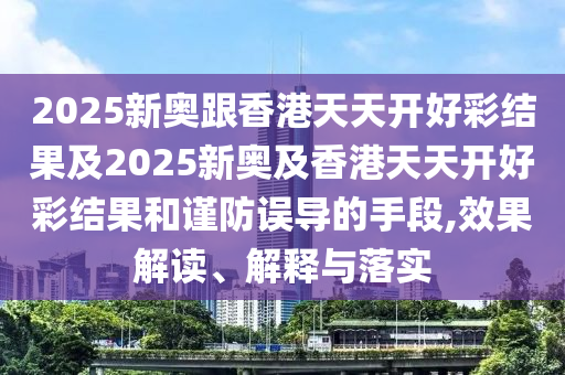 2025新奧跟香港天天開好彩結(jié)果及2025新奧及香港天天開好彩結(jié)果和謹防誤導(dǎo)的手段,效果解讀、解釋與落實