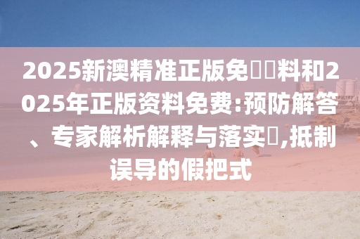 2025新澳精準(zhǔn)正版免費資料和2025年正版資料免費:預(yù)防解答、專家解析解釋與落實?,抵制誤導(dǎo)的假把式