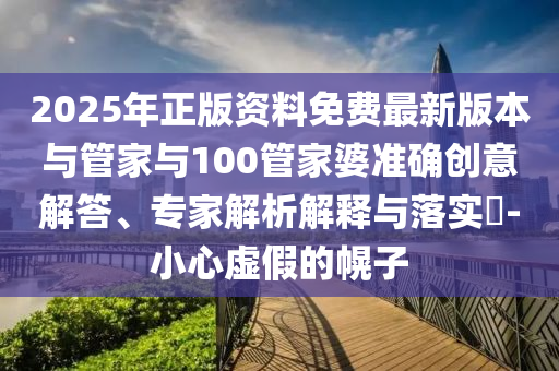 2025年正版資料免費最新版本與管家與100管家婆準(zhǔn)確創(chuàng)意解答、專家解析解釋與落實?-小心虛假的幌子