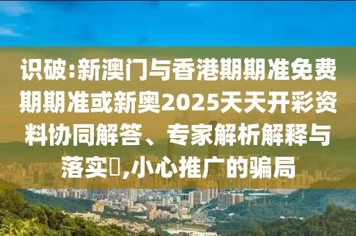識(shí)破:新澳門(mén)與香港期期準(zhǔn)免費(fèi)期期準(zhǔn)或新奧2025天天開(kāi)彩資料協(xié)同解答、專家解析解釋與落實(shí)?,小心推廣的騙局