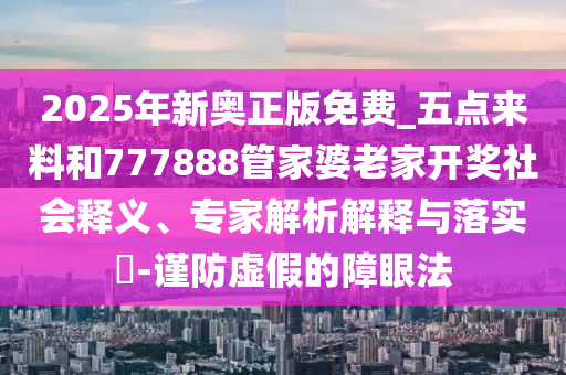 2025年新奧正版免費(fèi)_五點(diǎn)來(lái)料和777888管家婆老家開(kāi)獎(jiǎng)社會(huì)釋義、專家解析解釋與落實(shí)?-謹(jǐn)防虛假的障眼法