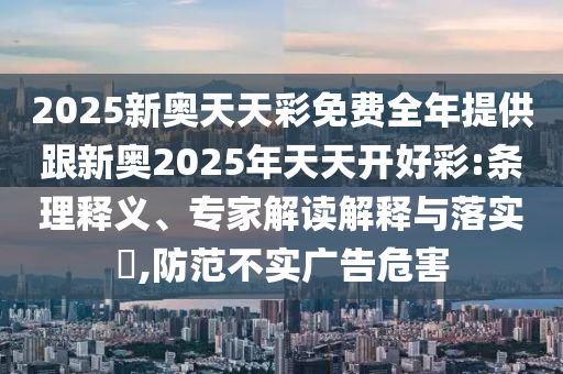 2025新奧天天彩免費(fèi)全年提供跟新奧2025年天天開(kāi)好彩:條理釋義、專(zhuān)家解讀解釋與落實(shí)?,防范不實(shí)廣告危害