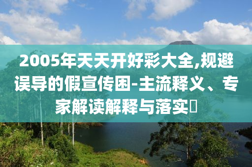 2005年天天開好彩大全,規(guī)避誤導(dǎo)的假宣傳困-主流釋義、專家解讀解釋與落實(shí)?