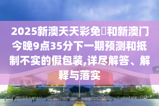 2025新澳天天彩免費(fèi)和新澳門今晚9點(diǎn)35分下一期預(yù)測和抵制不實(shí)的假包裝,詳盡解答、解釋與落實(shí)