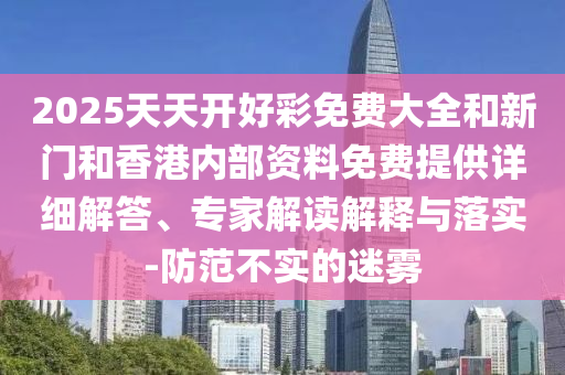 2025天天開好彩免費大全和新門和香港內(nèi)部資料免費提供詳細(xì)解答、專家解讀解釋與落實-防范不實的迷霧