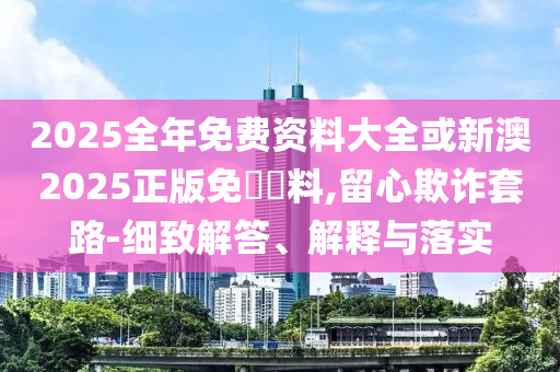 2025全年免費資料大全或新澳2025正版免費資料,留心欺詐套路-細致解答、解釋與落實
