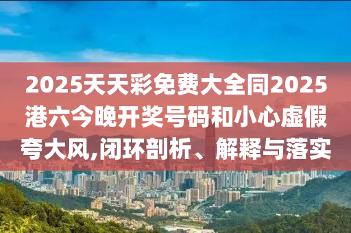 2025天天彩免費(fèi)大全同2025港六今晚開獎(jiǎng)號(hào)碼和小心虛假夸大風(fēng),閉環(huán)剖析、解釋與落實(shí)