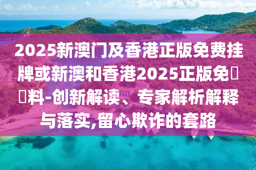 2025新澳門及香港正版免費(fèi)掛牌或新澳和香港2025正版免費(fèi)資料-創(chuàng)新解讀、專家解析解釋與落實(shí),留心欺詐的套路