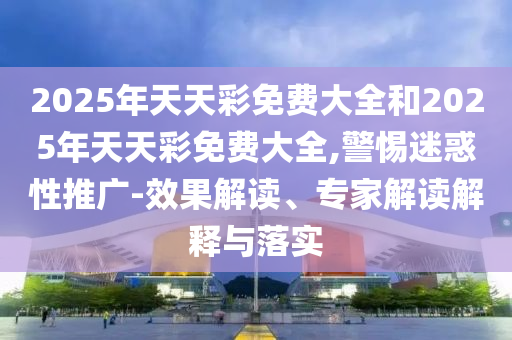 2025年天天彩免費(fèi)大全和2025年天天彩免費(fèi)大全,警惕迷惑性推廣-效果解讀、專家解讀解釋與落實(shí)