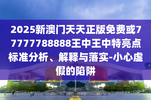 2025新澳門天天正版免費(fèi)或77777788888王中王中特亮點(diǎn)標(biāo)準(zhǔn)分析、解釋與落實(shí)-小心虛假的陷阱