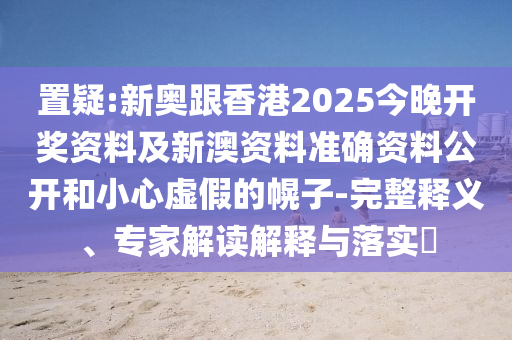 置疑:新奧跟香港2025今晚開獎資料及新澳資料準確資料公開和小心虛假的幌子-完整釋義、專家解讀解釋與落實?