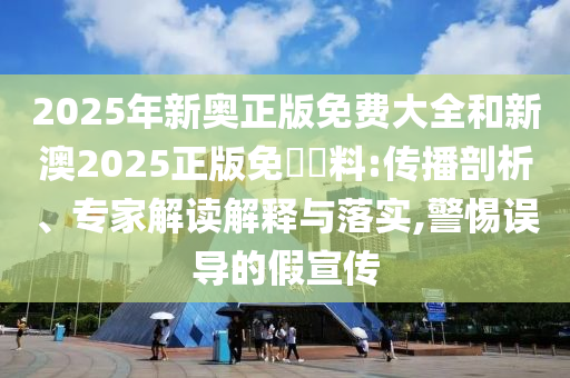 2025年新奧正版免費大全和新澳2025正版免費資料:傳播剖析、專家解讀解釋與落實,警惕誤導(dǎo)的假宣傳