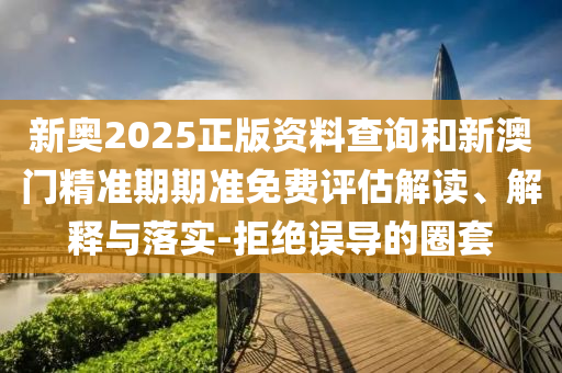 新奧2025正版資料查詢和新澳門精準(zhǔn)期期準(zhǔn)免費(fèi)評估解讀、解釋與落實(shí)-拒絕誤導(dǎo)的圈套