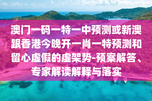 澳門一碼一特一中預(yù)測或新澳跟香港今晚開一肖一特預(yù)測和留心虛假的虛架勢-預(yù)案解答、專家解讀解釋與落實(shí)